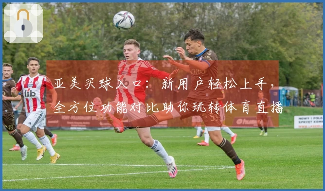 亚美买球入口：新用户轻松上手，全方位功能对比助你玩转体育直播精彩