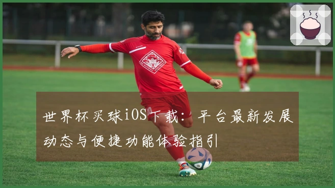 世界杯买球iOS下载：平台最新发展动态与便捷功能体验指引